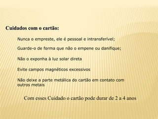 Cuidados com o cartão:

    Nunca o empreste, ele é pessoal e intransferível;

    Guarde-o de forma que não o empene ou danifique;

    Não o exponha à luz solar direta

    Evite campos magnéticos excessivos

    Não deixe a parte metálica do cartão em contato com
    outros metais


       Com esses Cuidado o cartão pode durar de 2 a 4 anos
 