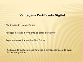 Vantagens Certificado Digital


Eliminação do uso de Papeis


Redução drástica no volume de erros de cálculo


Segurança nas Transações Eletrônicas



 Redução de custos de escrituração e armazenamento de livros
 fiscais obrigatórios
 