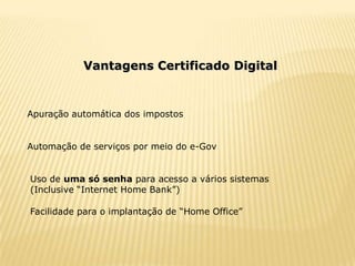Vantagens Certificado Digital



Apuração automática dos impostos


Automação de serviços por meio do e-Gov


Uso de uma só senha para acesso a vários sistemas
(Inclusive “Internet Home Bank”)

Facilidade para o implantação de “Home Office”
 