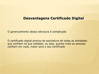 Desvantagens Certificado Digital



O gerenciamento dessa estrutura é complicado


O certificado digital precisa da assinatura de todas as entidades
que confiam na sua validade, ou seja, quanto mais as pessoas
confiam em você, maior será o seu certificado
 