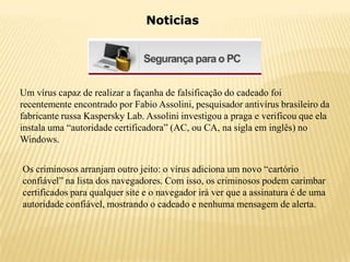 Noticias




Um vírus capaz de realizar a façanha de falsificação do cadeado foi
recentemente encontrado por Fabio Assolini, pesquisador antivírus brasileiro da
fabricante russa Kaspersky Lab. Assolini investigou a praga e verificou que ela
instala uma “autoridade certificadora” (AC, ou CA, na sigla em inglês) no
Windows.


Os criminosos arranjam outro jeito: o vírus adiciona um novo “cartório
confiável” na lista dos navegadores. Com isso, os criminosos podem carimbar
certificados para qualquer site e o navegador irá ver que a assinatura é de uma
autoridade confiável, mostrando o cadeado e nenhuma mensagem de alerta.
 