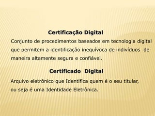 Certificação Digital
Conjunto de procedimentos baseados em tecnologia digital
que permitem a identificação inequívoca de indivíduos de
maneira altamente segura e confiável.

                Certificado Digital
Arquivo eletrônico que Identifica quem é o seu titular,
ou seja é uma Identidade Eletrônica.
 