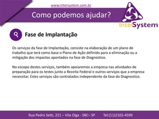 Rua Pedro Setti, 221 – Vila Olga - SBC– SP Tel:(11)2102-4599
www.intersystem.com.br
Como podemos ajudar?
Fase de Implantação
Os serviços da fase de Implantação, consiste na elaboração de um plano de
trabalho que terá como base o Plano de Ação definido para a eliminação ou a
mitigação dos impactos apontados na fase de Diagnostico.
No escopo destes serviços, também apoiaremos a empresa nas atividades de
preparação para os testes junto a Receita Federal e outros serviços que a empresa
necessitar. Estes serviços são contratados independente da fase do Diagnostico.
 