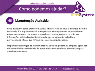 Rua Pedro Setti, 221 – Vila Olga - SBC– SP Tel:(11)2102-4599
www.intersystem.com.br
Como podemos ajudar?
Manutenção Assistida
Estas atividades serão executadas após a implantação, quando a empresa manterá
o controle dos arquivos enviados tempestivamente e/ou mensais, controlar os
envios dos arquivos por terceiros, atender as mudanças que ocorrerão nas
informações solicitadas do eSocial, mudanças na legislação trabalhista,
previdenciária e fiscal que reflitam nas informações do eSocial.
Dispomos dos serviços de atendimento via telefone, podendo a empresa optar por
uma determinada quantidade de horas previamente definida em contrato para
atendimento mensal.
 