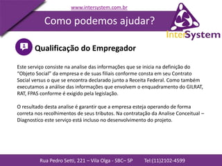 Rua Pedro Setti, 221 – Vila Olga - SBC– SP Tel:(11)2102-4599
www.intersystem.com.br
Como podemos ajudar?
Qualificação do Empregador
Este serviço consiste na analise das informações que se inicia na definição do
“Objeto Social” da empresa e de suas filiais conforme consta em seu Contrato
Social versus o que se encontra declarado junto a Receita Federal. Como também
executamos a análise das informações que envolvem o enquadramento do GILRAT,
RAT, FPAS conforme é exigido pela legislação.
O resultado desta analise é garantir que a empresa esteja operando de forma
correta nos recolhimentos de seus tributos. Na contratação da Analise Conceitual –
Diagnostico este serviço está incluso no desenvolvimento do projeto.
 