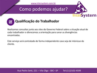 Rua Pedro Setti, 221 – Vila Olga - SBC– SP Tel:(11)2102-4599
www.intersystem.com.br
Como podemos ajudar?
Qualificação do Trabalhador
Realizamos consultas junto aos sites do Governo Federal sobre a situação atual de
cada trabalhador e oferecemos a orientação para sanar as divergências
encontradas.
Este serviço será contratado de forma independente caso seja de interesse do
cliente.
 