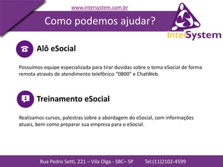 Rua Pedro Setti, 221 – Vila Olga - SBC– SP Tel:(11)2102-4599
www.intersystem.com.br
Como podemos ajudar?
Alô eSocial
Possuímos equipe especializada para tirar duvidas sobre o tema eSocial de forma
remota através de atendimento telefônico “0800” e ChatWeb.
Treinamento eSocial
Realizamos cursos, palestras sobre a abordagem do eSocial, com informações
atuais, bem como preparar sua empresa para o eSocial.
 