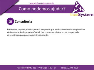Rua Pedro Setti, 221 – Vila Olga - SBC– SP Tel:(11)2102-4599
www.intersystem.com.br
Como podemos ajudar?
Consultoria
Prestamos suporte pontual para as empresas que estão com duvidas no processo
de implantação do projeto eSocial, bem como a assistência por um período
determinado pós-processo de implantação.
 
