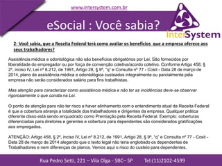 Rua Pedro Setti, 221 – Vila Olga - SBC– SP Tel:(11)2102-4599
www.intersystem.com.br
2- Você sabia, que a Receita Federal terá como avaliar os benefícios que a empresa oferece aos
seus trabalhadores?
Assistência médica e odontológica não são benefícios obrigatórios por Lei. São fornecidos por
liberalidade do empregador ou por força de convenção coletiva/acordo coletivo. Conforme Artigo 458, §
2º, inciso IV, Lei nº 8.212, de 1991, Artigo 28, § 9º, “q” e Consulta nº 77 - Cosit - Data 28 de março de
2014, plano de assistência médica e odontológica custeados integralmente ou parcialmente pela
empresa não serão considerados salário para fins trabalhistas.
Mas atenção para caracterizar como assistência médica e não ter as incidências deve-se observar
rigorosamente o que consta na Lei.
eSocial : Você sabia?
O ponto de atenção para não ter risco e haver alinhamento com o entendimento atual da Receita Federal
é que a cobertura abranja a totalidade dos trabalhadores e dirigentes da empresa. Qualquer prática
diferente disso está sendo enquadrado como Premiação pela Receita Federal. Exemplo: coberturas
diferenciadas para diretores e gerentes e cobertura para dependentes são considerados gratificações
aos empregados.
ATENÇÃO: Artigo 458, § 2º, inciso IV, Lei nº 8.212, de 1991, Artigo 28, § 9º, “q” e Consulta nº 77 - Cosit -
Data 28 de março de 2014 alegando que o texto legal não teria englobado os dependentes de
Trabalhadores e nem diferenças de planos. Vemos aqui o risco do custeio para dependentes.
 