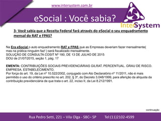 Rua Pedro Setti, 221 – Vila Olga - SBC– SP Tel:(11)2102-4599
www.intersystem.com.br
Na Era eSocial o auto enquadramento RAT e FPAS que as Empresas deveriam fazer mensalmente(
mas na prática ninguém faz! ) será fiscalizado mensalmente.
SOLUÇÃO DE CONSULTA COSIT Nº 180, DE 13 DE JULHO DE 2015
DOU de 21/07/2015, seção 1, pág. 17
EMENTA: CONTRIBUIÇÕES SOCIAIS PREVIDENCIÁRIAS GILRAT. PERCENTUAL. GRAU DE RISCO.
EMPRESA. ESTABELECIMENTO.
Por força do art. 19, da Lei nº 10.522/2002, conjugado com Ato Declaratório nº 11/2011, não é mais
permitido o uso do critério prescrito no art. 202, § 3º, do Decreto 3.048/1999, para aferição da alíquota da
contribuição previdenciária de que trata o art. 22, inciso II, da Lei 8.212/1991.
3- Você sabia que a Receita Federal fará através do eSocial o seu enquadramento
mensal do RAT e FPAS?
eSocial : Você sabia?
continuação
 