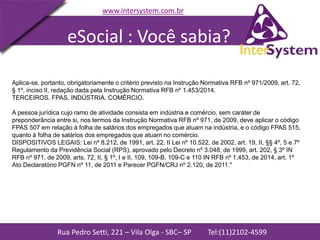 Rua Pedro Setti, 221 – Vila Olga - SBC– SP Tel:(11)2102-4599
www.intersystem.com.br
Aplica-se, portanto, obrigatoriamente o critério previsto na Instrução Normativa RFB nº 971/2009, art. 72,
§ 1º, inciso II, redação dada pela Instrução Normativa RFB nº 1.453/2014.
TERCEIROS. FPAS. INDÚSTRIA. COMÉRCIO.
A pessoa jurídica cujo ramo de atividade consista em indústria e comércio, sem caráter de
preponderância entre si, nos termos da Instrução Normativa RFB nº 971, de 2009, deve aplicar o código
FPAS 507 em relação à folha de salários dos empregados que atuam na indústria, e o código FPAS 515,
quanto à folha de salários dos empregados que atuam no comércio.
DISPOSITIVOS LEGAIS: Lei nº 8.212, de 1991, art. 22, II Lei nº 10.522, de 2002, art. 19, II, §§ 4º, 5 e 7º
Regulamento da Previdência Social (RPS), aprovado pelo Decreto nº 3.048, de 1999, art. 202, § 3º IN
RFB nº 971, de 2009, arts. 72, II, § 1º, I e II, 109, 109-B, 109-C e 110 IN RFB nº 1.453, de 2014, art. 1º
Ato Declaratório PGFN nº 11, de 2011 e Parecer PGFN/CRJ nº 2.120, de 2011."
eSocial : Você sabia?
 