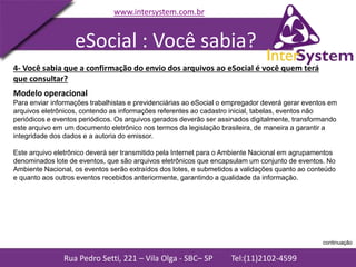Rua Pedro Setti, 221 – Vila Olga - SBC– SP Tel:(11)2102-4599
www.intersystem.com.br
Modelo operacional
Para enviar informações trabalhistas e previdenciárias ao eSocial o empregador deverá gerar eventos em
arquivos eletrônicos, contendo as informações referentes ao cadastro inicial, tabelas, eventos não
periódicos e eventos periódicos. Os arquivos gerados deverão ser assinados digitalmente, transformando
este arquivo em um documento eletrônico nos termos da legislação brasileira, de maneira a garantir a
integridade dos dados e a autoria do emissor.
Este arquivo eletrônico deverá ser transmitido pela Internet para o Ambiente Nacional em agrupamentos
denominados lote de eventos, que são arquivos eletrônicos que encapsulam um conjunto de eventos. No
Ambiente Nacional, os eventos serão extraídos dos lotes, e submetidos a validações quanto ao conteúdo
e quanto aos outros eventos recebidos anteriormente, garantindo a qualidade da informação.
4- Você sabia que a confirmação do envio dos arquivos ao eSocial é você quem terá
que consultar?
eSocial : Você sabia?
continuação
 