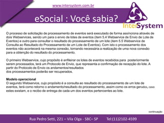 Rua Pedro Setti, 221 – Vila Olga - SBC– SP Tel:(11)2102-4599
www.intersystem.com.br
O processo de solicitação de processamento de eventos será executado de forma assíncrona através de
dois Webservices, sendo um para o envio de lotes de eventos (item 5.4 Webservice de Envio de Lote de
Eventos) e outro para consultar o resultado do processamento de um lote (item 5.5 Webservice de
Consulta ao Resultado do Processamento de um Lote de Eventos). Com isto o processamento dos
eventos não acontecerá na mesma conexão, tornando necessária a realização de uma nova conexão
para a obtenção do resultado do processamento.
O primeiro Webservice, cujo propósito é enfileirar os lotes de eventos recebidos para posteriormente
serem processados, terá um Protocolo de Envio, que representa a confirmação de recepção do lote. A
partir do Protocolo de Envio os andamentos/resultados
dos processamentos poderão ser recuperados.
Modelo operacional
O segundo Webservice, cujo propósito é a consulta ao resultado do processamento de um lote de
eventos, terá como retorno o andamento/resultado do processamento, assim como os erros gerados, caso
estes existam, e o recibo de entrega de cada um dos eventos pertencentes ao lote.
eSocial : Você sabia?
continuação
 