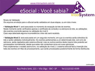 Rua Pedro Setti, 221 – Vila Olga - SBC– SP Tel:(11)2102-4599
www.intersystem.com.br
Níveis de Validação
Os arquivos enviados para o eSocial serão validados em duas etapas, ou em dois níveis:
• Validação Nível 1: será executada no momento da recepção do lote de eventos.
Neste momento serão verificados apenas o certificado da conexão e a estrutura do lote, as validações
dos eventos ocorrerão apenas na validação de nível 2.
Caso seja detectada alguma inconsistência o lote não será recebido.
• Validação Nível 2: será executada em um segundo momento, em que os eventos serão extraídos do
lote e serão validados individualmente. Os eventos pertencentes a um determinado lote, com erro de
estrutura, serão rejeitados pelo sistema eSocial, mas os outros eventos deste mesmo lote poderão ser
processados normalmente, desde que estes não contenham erros em suas estruturas.
Para implementar o modelo assíncrono, na validação de nível 2, o sistema eSocial fará a inserção dos
lotes de eventos em filas de processamento, que serão processados posteriormente de forma distribuída.
eSocial : Você sabia?
continuação
 