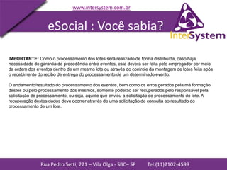 Rua Pedro Setti, 221 – Vila Olga - SBC– SP Tel:(11)2102-4599
www.intersystem.com.br
IMPORTANTE: Como o processamento dos lotes será realizado de forma distribuída, caso haja
necessidade de garantia de precedência entre eventos, esta deverá ser feita pelo empregador por meio
da ordem dos eventos dentro de um mesmo lote ou através do controle da montagem de lotes feita após
o recebimento do recibo de entrega do processamento de um determinado evento.
O andamento/resultado do processamento dos eventos, bem como os erros gerados pela má formação
destes ou pelo processamento dos mesmos, somente poderão ser recuperados pelo responsável pela
solicitação de processamento, ou seja, aquele que enviou a solicitação de processamento do lote. A
recuperação destes dados deve ocorrer através de uma solicitação de consulta ao resultado do
processamento de um lote.
eSocial : Você sabia?
 