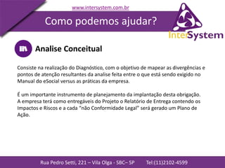 Rua Pedro Setti, 221 – Vila Olga - SBC– SP Tel:(11)2102-4599
www.intersystem.com.br
Como podemos ajudar?
Analise Conceitual
Consiste na realização do Diagnóstico, com o objetivo de mapear as divergências e
pontos de atenção resultantes da analise feita entre o que está sendo exigido no
Manual do eSocial versus as práticas da empresa.
É um importante instrumento de planejamento da implantação desta obrigação.
A empresa terá como entregáveis do Projeto o Relatório de Entrega contendo os
Impactos e Riscos e a cada “não Conformidade Legal” será gerado um Plano de
Ação.
 