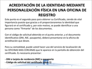 Este punto es el segundo paso para obtener su Certificado, siendo de vital importancia puesto que gracias a él proporcionaremos la identidad que figurará en el certificado y, por este motivo, se puede identificar a una persona como “firmante” de los documentos. Con el código de solicitud obtenido en el punto anterior, y el documento identificativo (DNI, NIE. pasaporte), deberá presentarse en la oficina de acreditación que desee. Para su comodidad, puede usted hacer uso del servicio de localización de las OFICINAS MAS CERCANAS que le aparece en la pantalla de obtención del certificado. Es necesario presentar: - DNI o tarjeta de residencia (NIE) o pasaporte - Código de solicitud del certificado (paso 1) ACREDITACIÓN DE LA IDENTIDAD MEDIANTE PERSONALIZACIÓN FÍSICA EN UNA OFICINA DE REGISTRO 