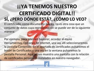 El certificado, como documento que es, no es otra cosa que un conjunto de datos cuya representación se puede ver de la siguiente manera: Por ejemplo, para Internet Explorer, acceder al menú Herramientas, Opciones de Internet, una vez allí seleccionaremos la pestaña Contenido. En el apartado de certificados pulsaremos el botón de Certificados y una vez en la ventana pulsaremos la pestaña Personal. Aquí se nos muestra una pantalla con la relación de certificados personales instalados en nuestro navegador. SÍ, ¿PERO DÓNDE ESTÁ?, ¿CÓMO LO VEO? ¡¡YA TENEMOS NUESTRO CERTIFICADO DIGITAL!! 