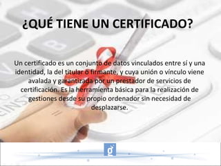 Un certificado es un conjunto de datos vinculados entre sí y una identidad, la del titular o firmante, y cuya unión o vínculo viene avalada y garantizada por un prestador de servicios de certificación. Es la herramienta básica para la realización de gestiones desde su propio ordenador sin necesidad de desplazarse. ¿QUÉ TIENE UN CERTIFICADO? 