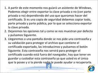 A partir de este momento nos guiará un asistente de Windows, Podemos elegir entre exportar la clave privada o no (con parte privada o no) dependiendo del uso que queramos hacer del certificado. Si es una copia de seguridad debemos copiar todo, parte privada y parte pública, por lo que se selecciona exportar la clave privada. Dejaremos las opciones tal y como se nos muestran por defecto y pulsamos Siguiente.  Llegaremos a una pantalla donde se nos pide una contraseña y su validación para proteger el archivo que contiene el certificado exportado, las introducimos y pulsamos el botón Siguiente. Esta contraseña nos servirá para proteger el certificado cuando está fuera del navegador, hay que tener en guardar y custodiar esta contraseña ya que usted es el único que la posee y si la pierde nadie le puede ayudar a recuperarla. 