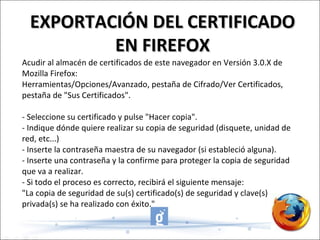Acudir al almacén de certificados de este navegador en Versión 3.0.X de Mozilla Firefox:  Herramientas/Opciones/Avanzado, pestaña de Cifrado/Ver Certificados, pestaña de "Sus Certificados".    - Seleccione su certificado y pulse "Hacer copia".  - Indique dónde quiere realizar su copia de seguridad (disquete, unidad de red, etc...)  - Inserte la contraseña maestra de su navegador (si estableció alguna).  - Inserte una contraseña y la confirme para proteger la copia de seguridad  que va a realizar.  - Si todo el proceso es correcto, recibirá el siguiente mensaje:  "La copia de seguridad de su(s) certificado(s) de seguridad y clave(s) privada(s) se ha realizado con éxito."  EXPORTACIÓN DEL CERTIFICADO EN FIREFOX 