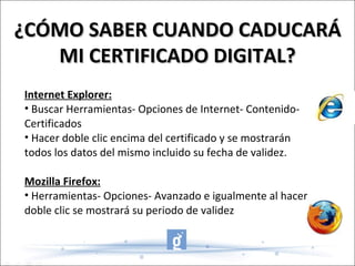 ¿CÓMO SABER CUANDO CADUCARÁ MI CERTIFICADO DIGITAL? Internet Explorer: Buscar Herramientas- Opciones de Internet- Contenido- Certificados Hacer doble clic encima del certificado y se mostrarán todos los datos del mismo incluido su fecha de validez. Mozilla Firefox: Herramientas- Opciones- Avanzado e igualmente al hacer doble clic se mostrará su periodo de validez 