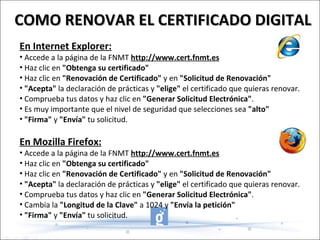 En Internet Explorer: Accede a la página de la FNMT  http://www.cert.fnmt.es   Haz clic en  "Obtenga su certificado"   Haz clic en  "Renovación de Certificado"  y en  "Solicitud de Renovación"   "Acepta"  la declaración de prácticas y  "elige"  el certificado que quieras renovar.  Comprueba tus datos y haz clic en  "Generar Solicitud Electrónica" .  Es muy importante que el nivel de seguridad que selecciones sea  "alto"   "Firma"  y  "Envía"  tu solicitud.  En Mozilla Firefox: Accede a la página de la FNMT  http://www.cert.fnmt.es   Haz clic en  "Obtenga su certificado"   Haz clic en  "Renovación de Certificado"  y en  "Solicitud de Renovación"   "Acepta"  la declaración de prácticas y  "elige"  el certificado que quieras renovar.  Comprueba tus datos y haz clic en  "Generar Solicitud Electrónica" .  Cambia la  "Longitud de la Clave"  a 1024 y  "Envía la petición"   "Firma"  y  "Envía"  tu solicitud.  COMO RENOVAR EL CERTIFICADO DIGITAL 