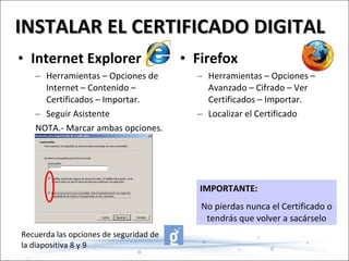 Firefox Herramientas – Opciones – Avanzado – Cifrado – Ver Certificados – Importar. Localizar el Certificado Internet Explorer Herramientas – Opciones de Internet – Contenido – Certificados – Importar. Seguir Asistente NOTA.- Marcar ambas opciones. INSTALAR EL CERTIFICADO DIGITAL IMPORTANTE:   No pierdas nunca el Certificado o tendrás que volver a sacárselo Recuerda las opciones de seguridad de la diapositiva 8 y 9 