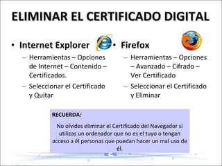 ELIMINAR EL CERTIFICADO DIGITAL Firefox Herramientas – Opciones – Avanzado – Cifrado – Ver Certificado Seleccionar el Certificado y Eliminar Internet Explorer Herramientas – Opciones de Internet – Contenido – Certificados. Seleccionar el Certificado y Quitar RECUERDA: No olvides eliminar el Certificado del Navegador si utilizas un ordenador que no es el tuyo o tengan acceso a él personas que puedan hacer un mal uso de él. 