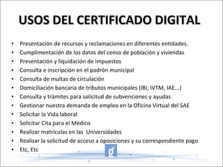 USOS DEL CERTIFICADO DIGITAL Presentación de recursos y reclamaciones en diferentes entidades. Cumplimentación de los datos del censo de población y viviendas  Presentación y liquidación de impuestos  Consulta e inscripción en el padrón municipal  Consulta de multas de circulación  Domiciliación bancaria de tributos municipales (IBI, IVTM, IAE...)  Consulta y trámites para solicitud de subvenciones y ayudas Gestionar nuestra demanda de empleo en la Oficina Virtual del SAE Solicitar la Vida laboral Solicitar Cita para el Médico Realizar matrículas en las  Universidades Realizar la solicitud de acceso a oposiciones y su correspondiente pago Etc, Etc 