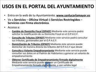 USOS EN EL PORTAL DEL AYUNTAMIENTO Entra en la web de tu Ayuntamiento.  www.sanlucarlamayor.es Ve a  Servicios  –  Oficina Virtual  ó  Servicios Restringidos  –  Servicios con Firma electrónica . Acceso a: Cambio de Domicilio Fiscal (OPAEF)  Mediante este servicio podrá solicitar la modificación de su Domicilio Fiscal en el O.P.A.E.F. Consulta de Tributos (OPAEF)  Mediante este servicio podrá consultar sus tributos, gestionados por el O.P.A.E.F. Domiciliación de Tributos (OPAEF)  Mediante este servicio puede domiciliar de manera directa los tributos del O.P.A.E.F que desee Consulta y Volante Empadronamiento  Mediante este servicio puede consultar sus datos en el Padrón de Habitantes y generar un volante de empadronamiento Obtener Certificado de Empadronamiento firmado digitalmente  Mediante este servicio puede obtener un Certificado de Empadronamiento firmado digitalmente, y con validez legal 