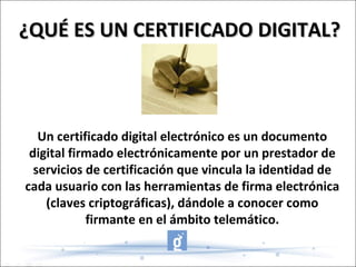 Un certificado digital electrónico es un documento digital firmado electrónicamente por un prestador de servicios de certificación que vincula la identidad de cada usuario con las herramientas de firma electrónica (claves criptográficas), dándole a conocer como firmante en el ámbito telemático. ¿QUÉ ES UN CERTIFICADO DIGITAL? 