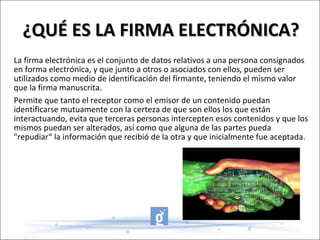 ¿QUÉ ES LA FIRMA ELECTRÓNICA? La firma electrónica es el conjunto de datos relativos a una persona consignados en forma electrónica, y que junto a otros o asociados con ellos, pueden ser utilizados como medio de identificación del firmante, teniendo el mismo valor que la firma manuscrita. Permite que tanto el receptor como el emisor de un contenido puedan identificarse mutuamente con la certeza de que son ellos los que están interactuando, evita que terceras personas intercepten esos contenidos y que los mismos puedan ser alterados, así como que alguna de las partes pueda "repudiar“ la información que recibió de la otra y que inicialmente fue aceptada. 