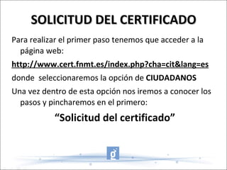 SOLICITUD DEL CERTIFICADO Para realizar el primer paso tenemos que acceder a la página web:  http://www.cert.fnmt.es/index.php?cha=cit&lang=es donde  seleccionaremos la opción de  CIUDADANOS Una vez dentro de esta opción nos iremos a conocer los pasos y pincharemos en el primero: “ Solicitud del certificado” 