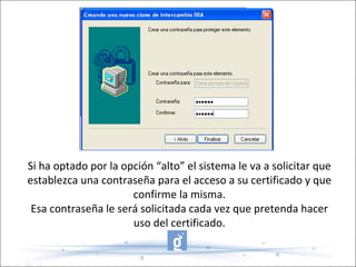 Si ha optado por la opción “alto” el sistema le va a solicitar que establezca una contraseña para el acceso a su certificado y que confirme la misma. Esa contraseña le será solicitada cada vez que pretenda hacer uso del certificado. 