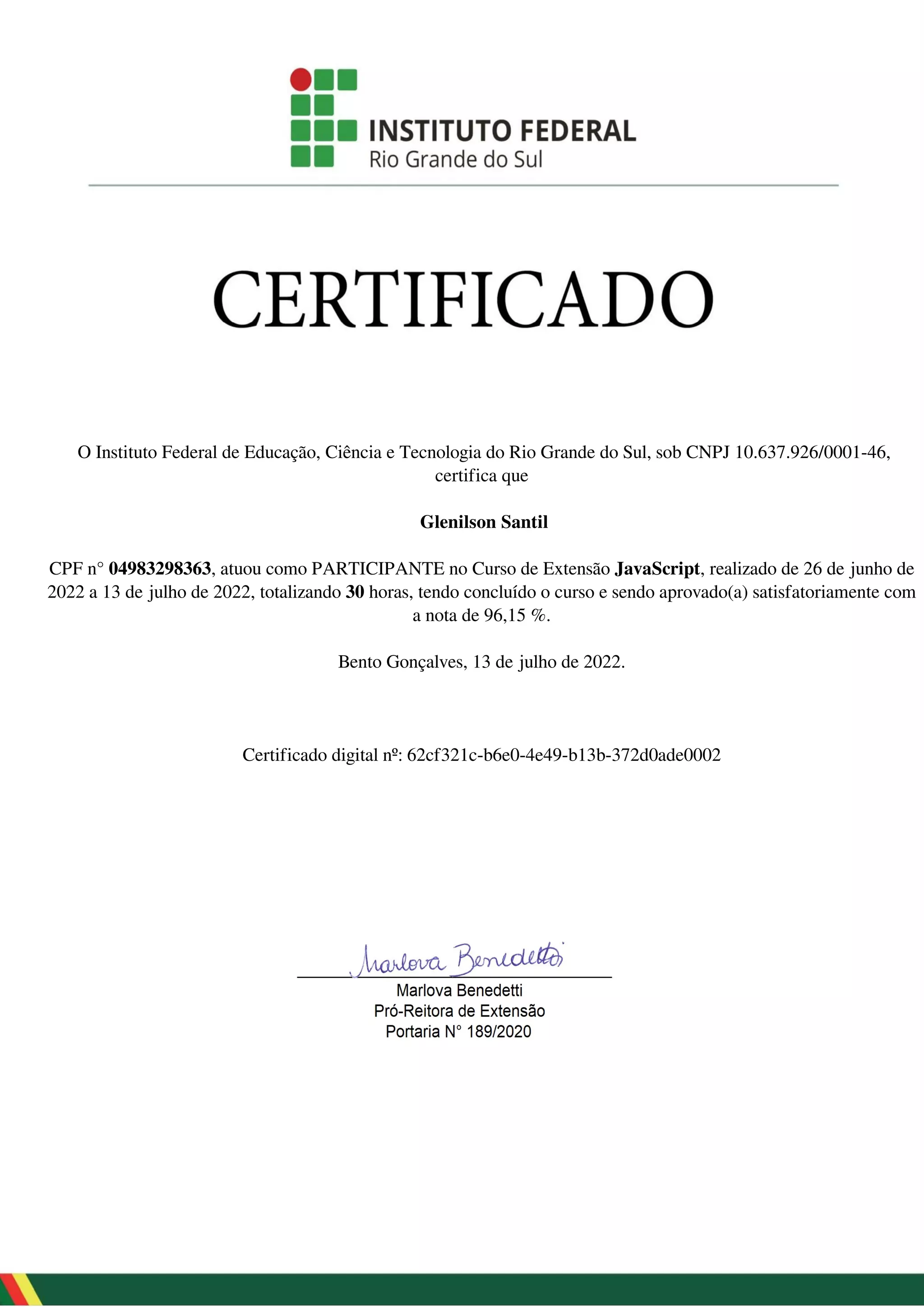 O Instituto Federal de Educação, Ciência e Tecnologia do Rio Grande do Sul, sob CNPJ 10.637.926/0001-46,
certifica que
Glenilson Santil
CPF n° 04983298363, atuou como PARTICIPANTE no Curso de Extensão JavaScript, realizado de 26 de junho de
2022 a 13 de julho de 2022, totalizando 30 horas, tendo concluído o curso e sendo aprovado(a) satisfatoriamente com
a nota de 96,15 %.
Bento Gonçalves, 13 de julho de 2022.
Certificado digital nº: 62cf321c-b6e0-4e49-b13b-372d0ade0002