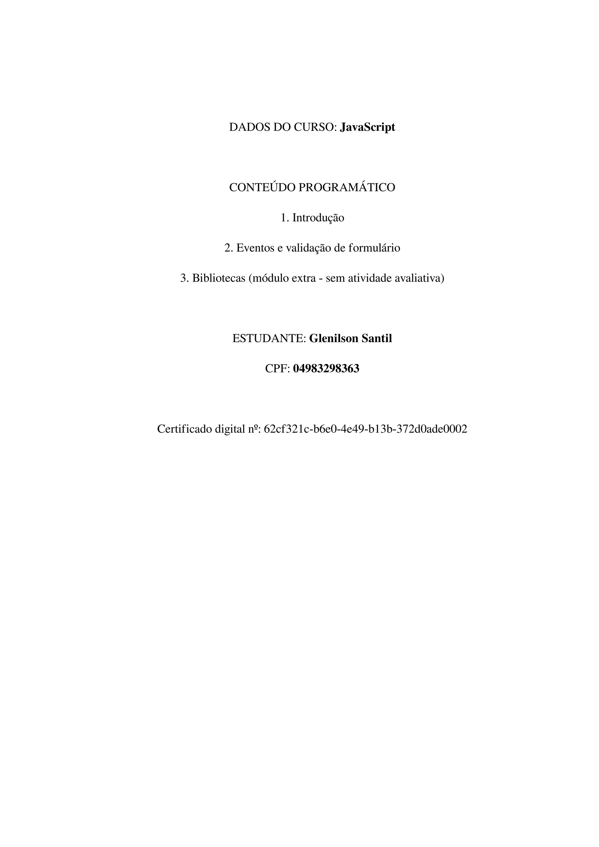 DADOS DO CURSO: JavaScript
CONTEÚDO PROGRAMÁTICO
1. Introdução
2. Eventos e validação de formulário
3. Bibliotecas (módulo extra - sem atividade avaliativa)
ESTUDANTE: Glenilson Santil
CPF: 04983298363
Certificado digital nº: 62cf321c-b6e0-4e49-b13b-372d0ade0002
Powered by TCPDF (www.tcpdf.org)