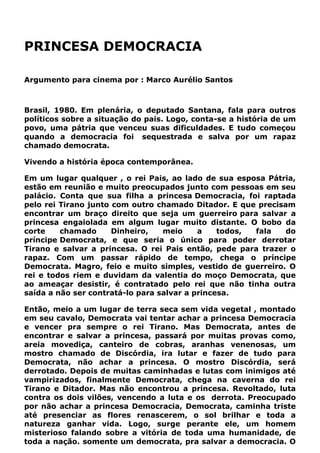 PRINCESA DEMOCRACIA
Argumento para cinema por : Marco Aurélio Santos
Brasil, 1980. Em plenária, o deputado Santana, fala para outros
políticos sobre a situação do pais. Logo, conta-se a história de um
povo, uma pátria que venceu suas dificuldades. E tudo começou
quando a democracia foi sequestrada e salva por um rapaz
chamado democrata.
Vivendo a história época contemporânea.
Em um lugar qualquer , o rei Pais, ao lado de sua esposa Pátria,
estão em reunião e muito preocupados junto com pessoas em seu
palácio. Conta que sua filha a princesa Democracia, foi raptada
pelo rei Tirano junto com outro chamado Ditador. E que precisam
encontrar um braço direito que seja um guerreiro para salvar a
princesa engaiolada em algum lugar muito distante. O bobo da
corte chamado Dinheiro, meio a todos, fala do
príncipe Democrata, e que seria o único para poder derrotar
Tirano e salvar a princesa. O rei Pais então, pede para trazer o
rapaz. Com um passar rápido de tempo, chega o príncipe
Democrata. Magro, feio e muito simples, vestido de guerreiro. O
rei e todos riem e duvidam da valentia do moço Democrata, que
ao ameaçar desistir, é contratado pelo rei que não tinha outra
saída a não ser contratá-lo para salvar a princesa.
Então, meio a um lugar de terra seca sem vida vegetal , montado
em seu cavalo, Democrata vai tentar achar a princesa Democracia
e vencer pra sempre o rei Tirano. Mas Democrata, antes de
encontrar e salvar a princesa, passará por muitas provas como,
areia movediça, canteiro de cobras, aranhas venenosas, um
mostro chamado de Discórdia, ira lutar e fazer de tudo para
Democrata, não achar a princesa. O mostro Discórdia, será
derrotado. Depois de muitas caminhadas e lutas com inimigos até
vampirizados, finalmente Democrata, chega na caverna do rei
Tirano e Ditador. Mas não encontrou a princesa. Revoltado, luta
contra os dois vilões, vencendo a luta e os derrota. Preocupado
por não achar a princesa Democracia, Democrata, caminha triste
até presenciar as flores renascerem, o sol brilhar e toda a
natureza ganhar vida. Logo, surge perante ele, um homem
misterioso falando sobre a vitória de toda uma humanidade, de
toda a nação. somente um democrata, pra salvar a democracia. O
 
