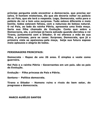 príncipe pergunta onde encontrar a democracia. que precisa ser
salva. O homem misterioso, diz que ele deveria voltar no palácio
do rei Pais, que ele terá a resposta. Logo, Democrata, volta para o
palácio do rei e tem uma surpresa. Tudo estava diferente e mais
bonito. todos estavam felizes, com a natureza de beleza natural.
O rei Pais, ao lado da rainha Pátria, apresenta uma linda moça.
Seria sua filha chamada de Evolução. Conta que sobre a
Democracia, ele, o príncipe já havia salvado quando derrotou o rei
Tirano, juntamente com o Ditador. O rei oferece a mão de sua
filha, a princesa, para se casar. Surpreso, Democrata, que já a
primeira vista se apaixonou pela moça, beija sua futura esposa
meio aplausos e alegria de todos.
PERSONAGENS PRINCIPAIS:
Democrata - Rapaz de uns 26 anos. É simples e veste como
guerreiro.
Rei País e a rainha Pátria - Governantes em um pais. são os pais
de Evolução.
Evolução - Filha princesa de País e Pátria.
Santana - Político democrata.
Tirano e Ditador - Homens ruins e rivais do bem estar, do
progresso e democracia.
MARCO AURÉLIO SANTOS
 
