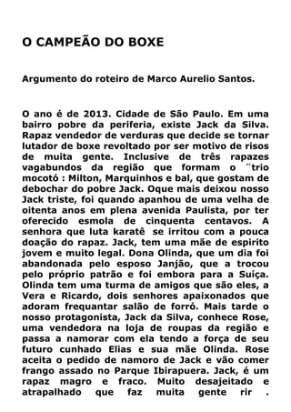O CAMPEÃO DO BOXE
Argumento do roteiro de Marco Aurelio Santos.
O ano é de 2013. Cidade de São Paulo. Em uma
bairro pobre da periferia, existe Jack da Silva.
Rapaz vendedor de verduras que decide se tornar
lutador de boxe revoltado por ser motivo de risos
de muita gente. Inclusive de três rapazes
vagabundos da região que formam o ¨trio
mocotó : Milton, Marquinhos e bal, que gostam de
debochar do pobre Jack. Oque mais deixou nosso
Jack triste, foi quando apanhou de uma velha de
oitenta anos em plena avenida Paulista, por ter
oferecido esmola de cinquenta centavos. A
senhora que luta karatê se irritou com a pouca
doação do rapaz. Jack, tem uma mãe de espirito
jovem e muito legal. Dona Olinda, que um dia foi
abandonada pelo esposo Janjão, que a trocou
pelo próprio patrão e foi embora para a Suíça.
Olinda tem uma turma de amigos que são eles, a
Vera e Ricardo, dois senhores apaixonados que
adoram frequantar salão de forró. Mais tarde o
nosso protagonista, Jack da Silva, conhece Rose,
uma vendedora na loja de roupas da região e
passa a namorar com ela tendo a força de seu
futuro cunhado Elias e sua mãe Olinda. Rose
aceita o pedido de namoro de Jack e vão comer
frango assado no Parque Ibirapuera. Jack, é um
rapaz magro e fraco. Muito desajeitado e
atrapalhado que faz muita gente rir .
 
