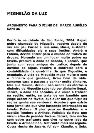 MIGHELÃO DA LUZ
ARGUMENTO PARA O FILME DE MARCO AURÉLIO
SANTOS
Periferia na cidade de São Paulo, 2004. Rapaz
pobre chamado de Miguelão, resolve depois de
ver seu pai, Carlão e sua mãe, Maria, sustentar
com dificuldades ele e seus irmãos, André e
Fatima, decide entrar para o mundo do trafico de
drogas. Morando em um lugar muito pobre na
favela, procura o dono da bocada, o Jacaré. Que
junto com seus amigos do trafico, depois de
duvidar do rapaz, resolve o contratar para a
contabilidade da quadrilha. Já que Miguelão, é
estudado. A vida de Miguelão muda muito e com
o dinheiro que ganhava, ficou bem de vida.
comprou casa e passou a ganhar muito dinheiro.
Mas sua família, decidiu não aceitar as ofertas o
dinheiro de Miguelão sabendo ser dinheiro ilegal.
Jacaré, o dono das bocadas, é o único a traficar
na região. então, se trata de um bandido que
exige ordem na favela. qualquer um que fugir as
regras ganha sua sentença. Acontece que existe
uma jornalista que vive buscando informações na
favela. Debora. O pior para os Bandidos, é o
capitão Teodoro e Arlindo. Policiais da Rota que
vivem afim de prender Jacaré. Jacaré, tem rincha
com outro traficante que vive no outro lado da
favela, o Armandinho, traficante mais sossegado.
Outra rincha de Jacaré, foi com Claudio, o Gola,
 