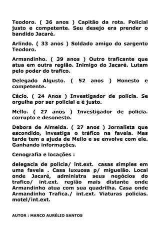 Teodoro. ( 36 anos ) Capitão da rota. Policial
justo e competente. Seu desejo era prender o
bandido Jacaré.
Arlindo. ( 33 anos ) Soldado amigo do sargento
Teodoro.
Armandinho. ( 39 anos ) Outro traficante que
atua em outra região. Inimigo do Jacaré. Lutam
pelo poder do trafico.
Delegado Algusto. ( 52 anos ) Honesto e
competente.
Cácio. ( 24 Anos ) Investigador de policia. Se
orgulha por ser policial e é justo.
Mello. ( 27 anos ) Investigador de policia.
corrupto e desonesto.
Debora de Almeida. ( 27 anos ) Jornalista que
escondido, investiga o tráfico na favela. Mas
tarde tem a ajuda de Mello e se envolve com ele.
Ganhando informações.
Cenografia e locações :
delegacia de policia/ int.ext. casas simples em
uma favela . Casa luxuosa p/ miguelão. Local
onde Jacaré, administra seus negócios do
trafico/ int.ext. região mais distante onde
Armandinho atua com sua quadrilha. Casa onde
Armandinho Trafica./ int.ext. Viaturas policias.
motel/int.ext.
AUTOR : MARCO AURÉLIO SANTOS
 