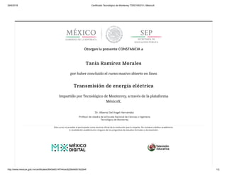 29/6/2018 Certificado Tecnológico de Monterrey TDEE18021X | MéxicoX
http://www.mexicox.gob.mx/certificates/0645e6514f744cec8256efe0618d3b4f 1/2
Otorgan la presente CONSTANCIA a
Tania Ramírez Morales
por haber concluido el curso masivo abierto en línea
Transmisión de energía eléctrica
Impartido por Tecnológico de Monterrey, a través de la plataforma
MéxicoX.
Dr. Alberto Del Ángel Hernández
Profesor de cátedra de la Escuela Nacional de Ciencias e Ingeniería
Tecnológico de Monterrey
Este curso no acredita al participante como alumno oﬁcial de la institución que lo imparte. No contiene créditos académicos
ni revalidación académica en ninguno de los programas de estudios formales o de extensión.
 