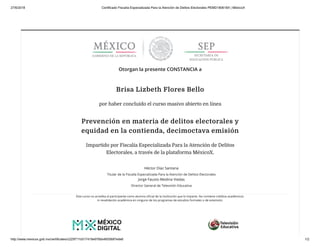 27/6/2018 Certificado Fiscalía Especializada Para la Atención de Delitos Electorales PEMD180618X | MéxicoX
http://www.mexicox.gob.mx/certificates/c225f711b517418e976bb4605687ede6 1/2
Otorgan la presente CONSTANCIA a
Brisa Lizbeth Flores Bello
por haber concluido el curso masivo abierto en línea
Prevención en materia de delitos electorales y
equidad en la contienda, decimoctava emisión
Impartido por Fiscalía Especializada Para la Atención de Delitos
Electorales, a través de la plataforma MéxicoX.
Héctor Díaz Santana
Titular de la Fiscalía Especializada Para la Atención de Delitos Electorales
Jorge Fausto Medina Viedas
Director General de Televisión Educativa
Este curso no acredita al participante como alumno oﬁcial de la institución que lo imparte. No contiene créditos académicos
ni revalidación académica en ninguno de los programas de estudios formales o de extensión.
 