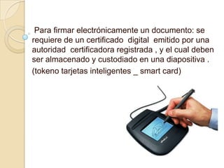 Para firmar electrónicamente un documento: se
requiere de un certificado digital emitido por una
autoridad certificadora registrada , y el cual deben
ser almacenado y custodiado en una diapositiva .
(tokeno tarjetas inteligentes _ smart card)
 