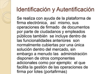 Identificación y Autentificación
Se realiza con ayuda de la plataforma de
firma electrónica, así mismo, sus
operaciones de firmado de documentos
por parte de ciudadanos y empleados
públicos también se incluye dentro de
las funcionalidades anteriores son
normalmente cubiertas por una única
solución dentro del mercado, sin
embargo a menudo las administración
disponen de otros componentes
adicionales como por ejemplo: el que
facilita la gestión de las operaciones de
firma por lotes (portafirmas)
 