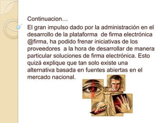 Continuacion…
El gran impulso dado por la administración en el
desarrollo de la plataforma de firma electrónica
@firma, ha podido frenar iniciativas de los
proveedores a la hora de desarrollar de manera
particular soluciones de firma electrónica. Esto
quizá explique que tan solo existe una
alternativa basada en fuentes abiertas en el
mercado nacional.
 