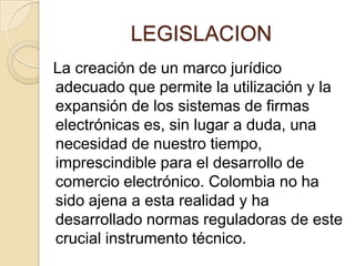 LEGISLACION
La creación de un marco jurídico
adecuado que permite la utilización y la
expansión de los sistemas de firmas
electrónicas es, sin lugar a duda, una
necesidad de nuestro tiempo,
imprescindible para el desarrollo de
comercio electrónico. Colombia no ha
sido ajena a esta realidad y ha
desarrollado normas reguladoras de este
crucial instrumento técnico.
 