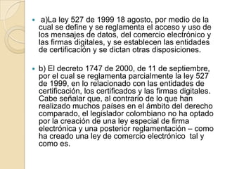     a)La ley 527 de 1999 18 agosto, por medio de la
    cual se define y se reglamenta el acceso y uso de
    los mensajes de datos, del comercio electrónico y
    las firmas digitales, y se establecen las entidades
    de certificación y se dictan otras disposiciones.

   b) El decreto 1747 de 2000, de 11 de septiembre,
    por el cual se reglamenta parcialmente la ley 527
    de 1999, en lo relacionado con las entidades de
    certificación, los certificados y las firmas digitales.
    Cabe señalar que, al contrario de lo que han
    realizado muchos países en el ámbito del derecho
    comparado, el legislador colombiano no ha optado
    por la creación de una ley especial de firma
    electrónica y una posterior reglamentación – como
    ha creado una ley de comercio electrónico tal y
    como es.
 