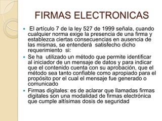 FIRMAS ELECTRONICAS
  El artículo 7 de la ley 527 de 1999 señala, cuando
  cualquier norma exige la presencia de una firma y
  establezca ciertas consecuencias en ausencia de
  las mismas, se entenderá satisfecho dicho
  requerimiento si:
 Se ha utilizado un método que permite identificar
  al iniciador de un mensaje de datos y para indicar
  que el contenido cuenta con su aprobación, que el
  método sea tanto confiable como apropiado para el
  propósito por el cual el mensaje fue generado o
  comunicado
 Firmas digitales: es de aclarar que llamadas firmas
  digitales son una modalidad de firmas electrónica
  que cumple altísimas dosis de seguridad
 